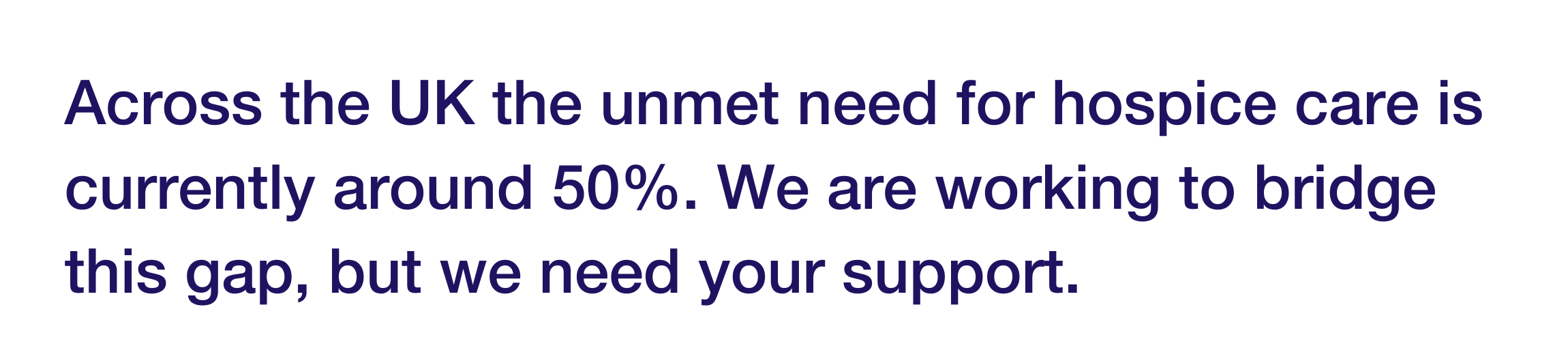 Graphic which reads "across the uk the unmet need for hospice care is currently around 50%. We are working to bridge this gap, but we need your support"